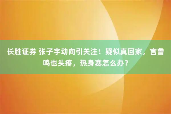 长胜证券 张子宇动向引关注！疑似真回家，宫鲁鸣也头疼，热身赛怎么办？