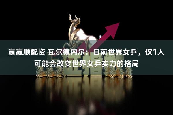 赢赢顺配资 瓦尔德内尔：目前世界女乒，仅1人可能会改变世界女乒实力的格局