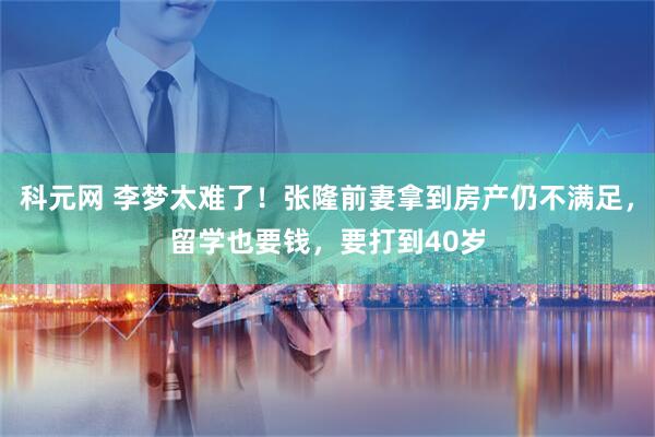 科元网 李梦太难了！张隆前妻拿到房产仍不满足，留学也要钱，要打到40岁
