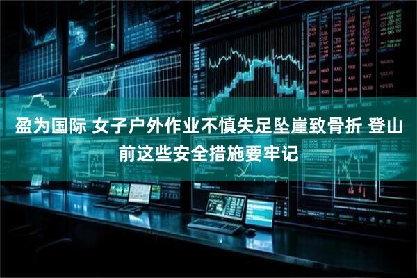 盈为国际 女子户外作业不慎失足坠崖致骨折 登山前这些安全措施要牢记