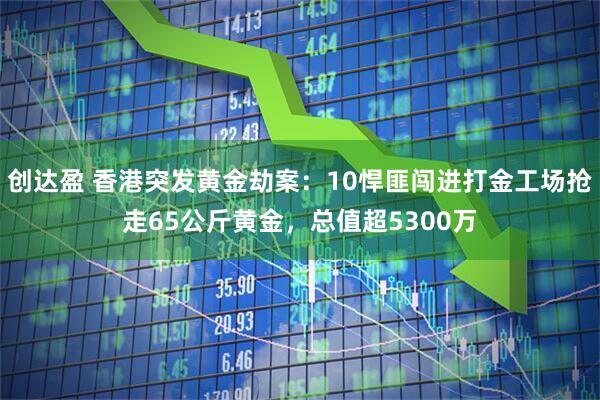 创达盈 香港突发黄金劫案：10悍匪闯进打金工场抢走65公斤黄金，总值超5300万