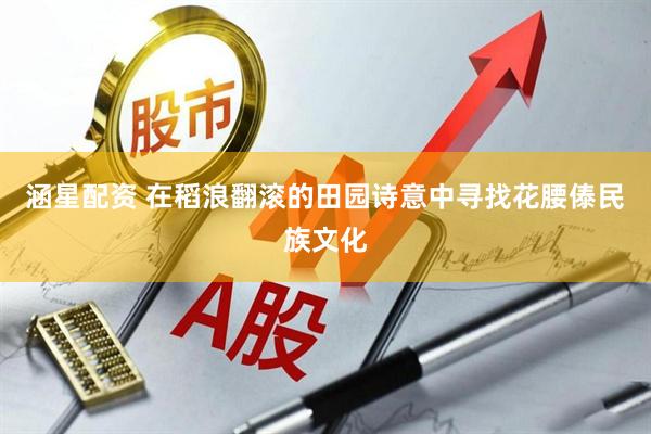 涵星配资 在稻浪翻滚的田园诗意中寻找花腰傣民族文化