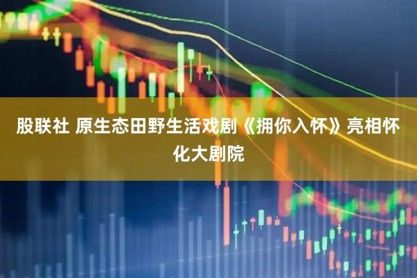 股联社 原生态田野生活戏剧《拥你入怀》亮相怀化大剧院