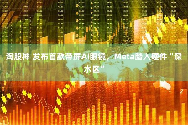 淘股神 发布首款带屏AI眼镜，Meta踏入硬件“深水区”