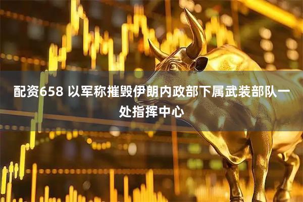 配资658 以军称摧毁伊朗内政部下属武装部队一处指挥中心