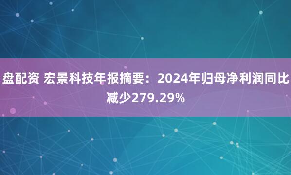 盘配资 宏景科技年报摘要：2024年归母净利润同比减少279.29%