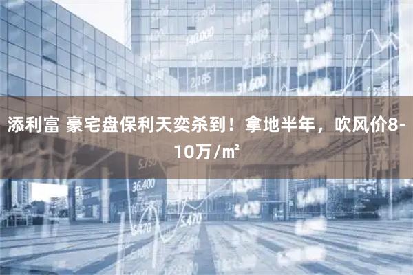 添利富 豪宅盘保利天奕杀到！拿地半年，吹风价8-10万/㎡