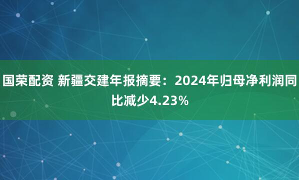 国荣配资 新疆交建年报摘要：2024年归母净利润同比减少4.23%
