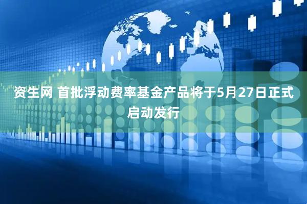 资生网 首批浮动费率基金产品将于5月27日正式启动发行