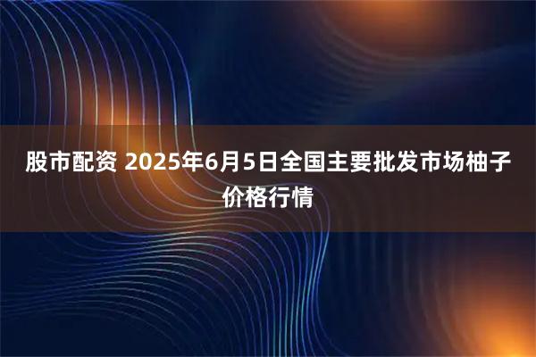 股市配资 2025年6月5日全国主要批发市场柚子价格行情