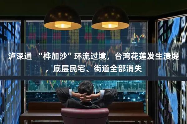 泸深通  “桦加沙”环流过境，台湾花莲发生溃堤，底层民宅、街道全部消失