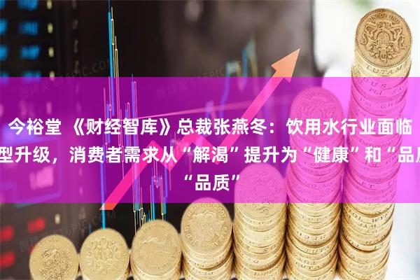 今裕堂 《财经智库》总裁张燕冬：饮用水行业面临转型升级，消费者需求从“解渴”提升为“健康”和“品质”
