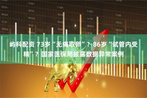 屿科配资 73岁“无痛取卵”？86岁“试管内受精”？国家医保局披露数据异常案例