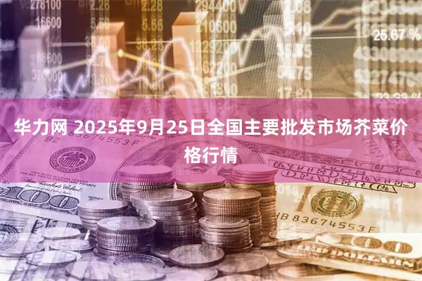 华力网 2025年9月25日全国主要批发市场芥菜价格行情
