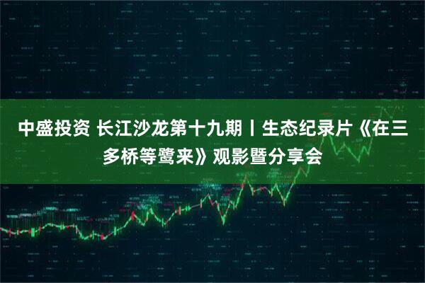 中盛投资 长江沙龙第十九期丨生态纪录片《在三多桥等鹭来》观影暨分享会