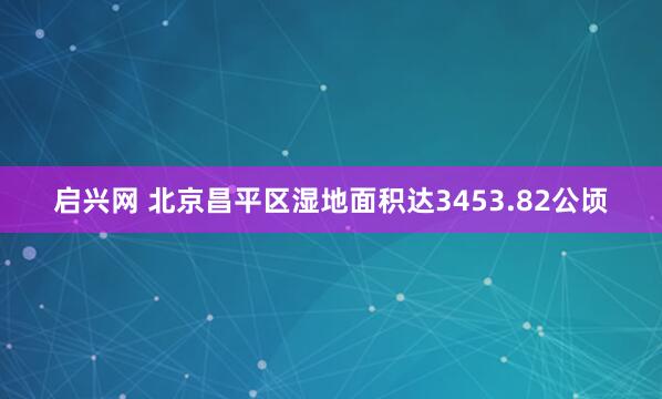 启兴网 北京昌平区湿地面积达3453.82公顷