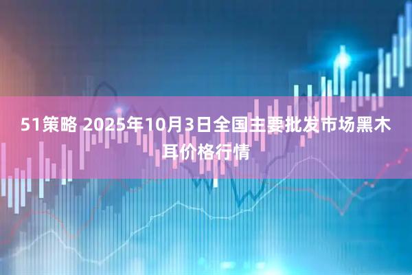 51策略 2025年10月3日全国主要批发市场黑木耳价格行情