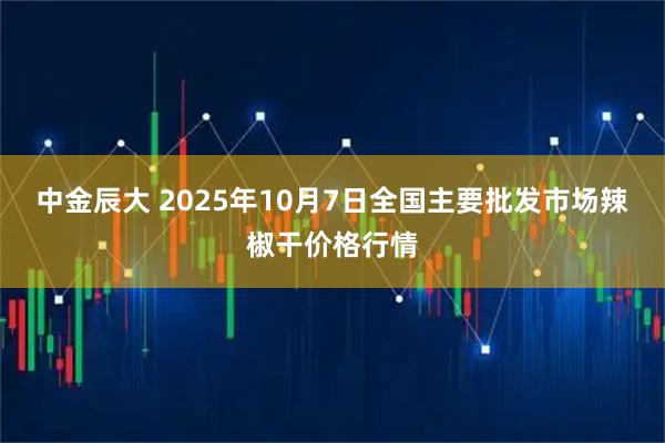 中金辰大 2025年10月7日全国主要批发市场辣椒干价格行情