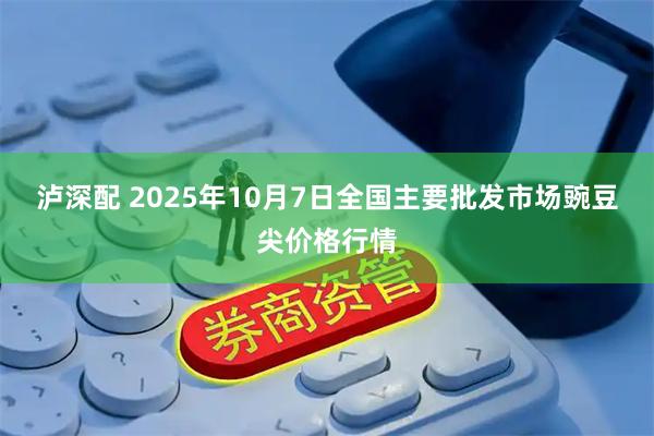 泸深配 2025年10月7日全国主要批发市场豌豆尖价格行情