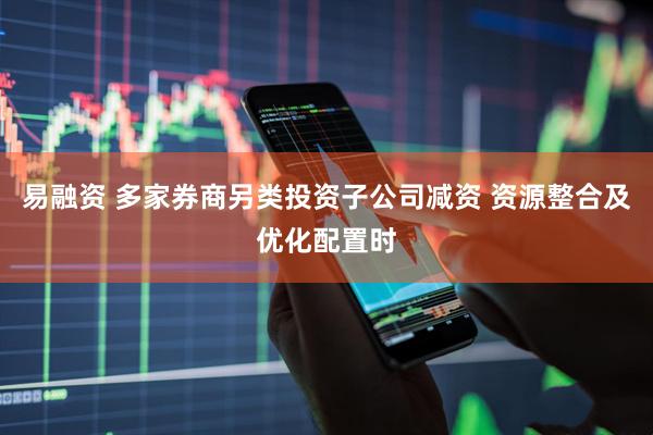 易融资 多家券商另类投资子公司减资 资源整合及优化配置时