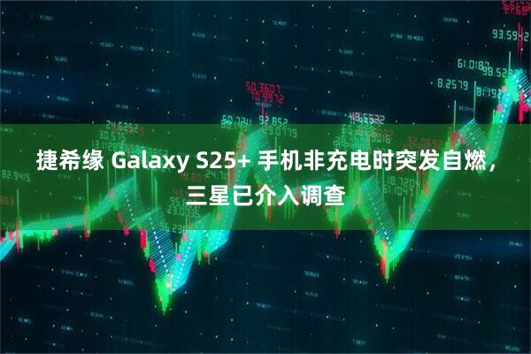 捷希缘 Galaxy S25+ 手机非充电时突发自燃,三星已介入调查