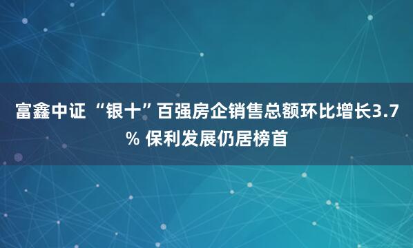 富鑫中证 “银十”百强房企销售总额环比增长3.7% 保利发展仍居榜首