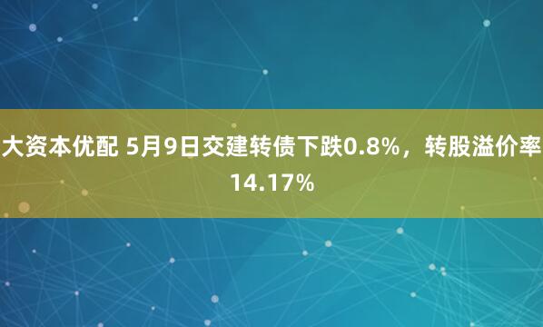 大资本优配 5月9日交建转债下跌0.8%，转股溢价率14.17%