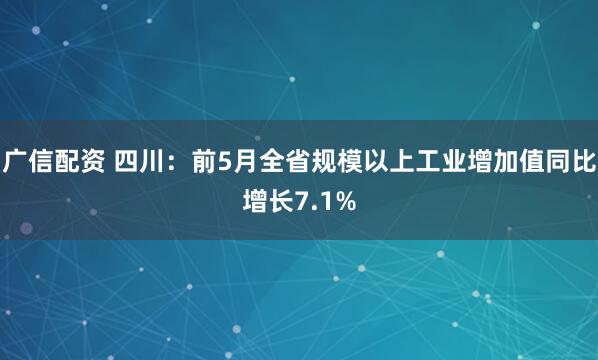 广信配资 四川：前5月全省规模以上工业增加值同比增长7.1%