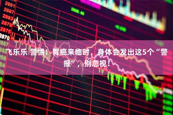 飞乐乐 警惕！胃癌来临时，身体会发出这5个“警报”，别忽视！