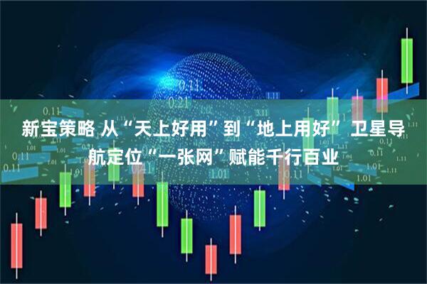 新宝策略 从“天上好用”到“地上用好” 卫星导航定位“一张网”赋能千行百业