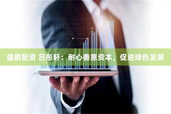 盛鹏配资 吕彤轩：耐心善意资本，促进绿色发展