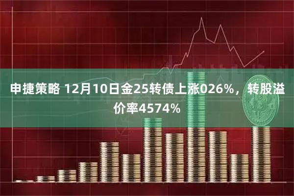 申捷策略 12月10日金25转债上涨026%，转股溢价率4574%