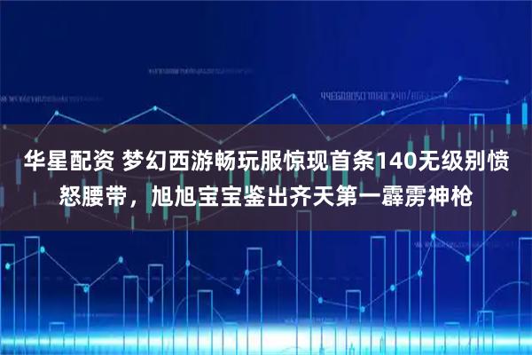 华星配资 梦幻西游畅玩服惊现首条140无级别愤怒腰带,旭旭宝宝鉴出齐天第一霹雳神枪