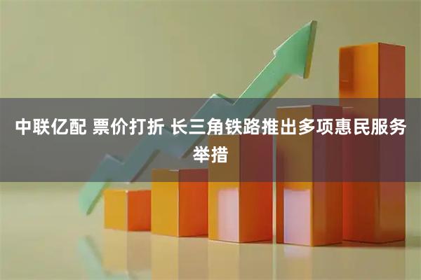 中联亿配 票价打折 长三角铁路推出多项惠民服务举措