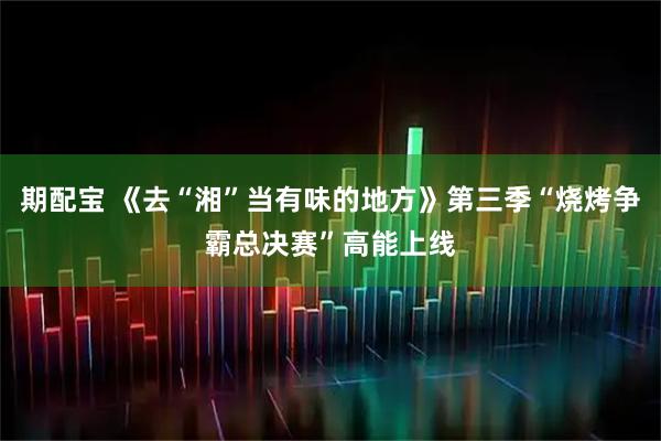 期配宝 《去“湘”当有味的地方》第三季“烧烤争霸总决赛”高能上线