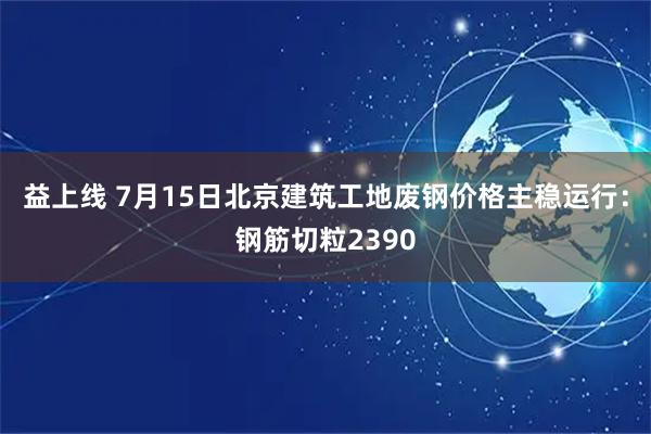 益上线 7月15日北京建筑工地废钢价格主稳运行：钢筋切粒2390