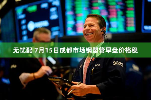 无忧配 7月15日成都市场钢塑管早盘价格稳