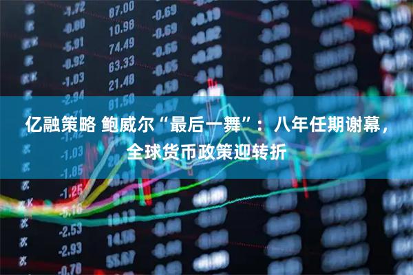 亿融策略 鲍威尔“最后一舞”：八年任期谢幕，全球货币政策迎转折