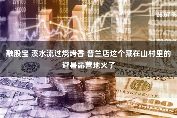 融股宝 溪水流过烧烤香 普兰店这个藏在山村里的避暑露营地火了