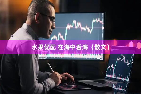 水果优配 在海中看海（散文）