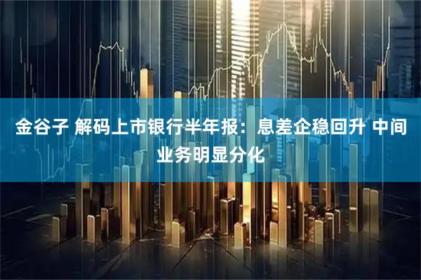 金谷子 解码上市银行半年报：息差企稳回升 中间业务明显分化