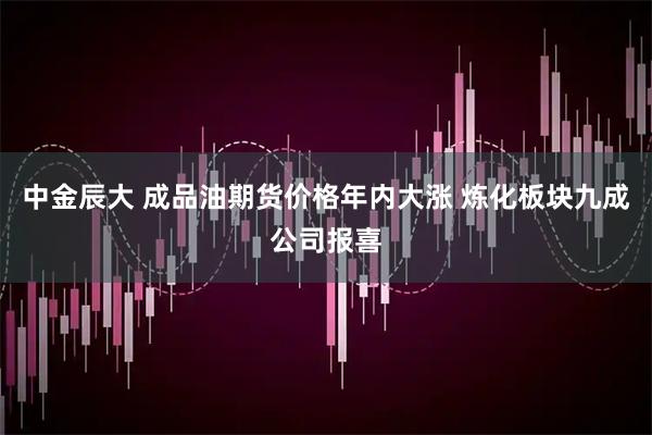 中金辰大 成品油期货价格年内大涨 炼化板块九成公司报喜